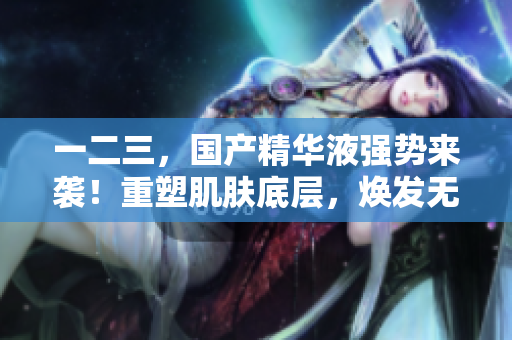 一二三，国产精华液强势来袭！重塑肌肤底层，焕发无限活力！