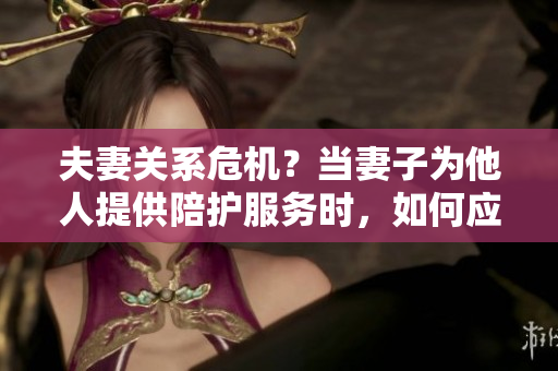 夫妻关系危机？当妻子为他人提供陪护服务时，如何应对？