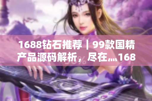 1688钻石推荐｜99款国精产品源码解析，尽在灬1688购物攻略