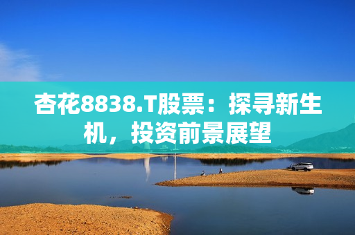 杏花8838.T股票：探寻新生机，投资前景展望