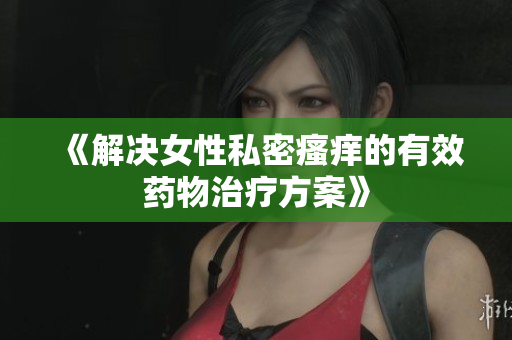 《解决女性私密瘙痒的有效药物治疗方案》