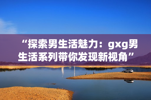 “探索男生活魅力：gxg男生活系列带你发现新视角”