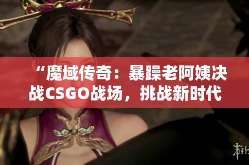 “魔域传奇：暴躁老阿姨决战CSGO战场，挑战新时代电竞霸主！”