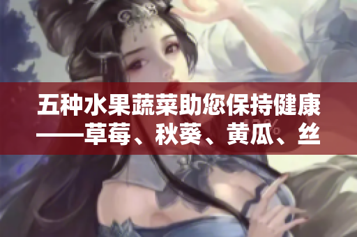 五种水果蔬菜助您保持健康——草莓、秋葵、黄瓜、丝瓜、芭乐与绿巨人