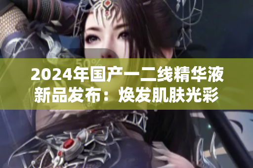 2024年国产一二线精华液新品发布：焕发肌肤光彩