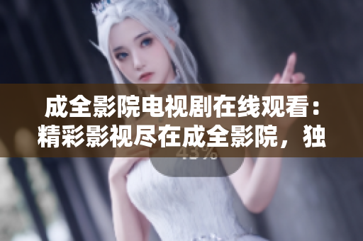 成全影院电视剧在线观看：精彩影视尽在成全影院，独家热播剧集免费在线观看