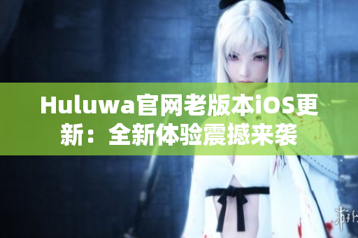 Huluwa官网老版本iOS更新：全新体验震撼来袭