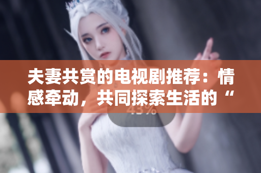 夫妻共赏的电视剧推荐：情感牵动，共同探索生活的“相伴之旅”