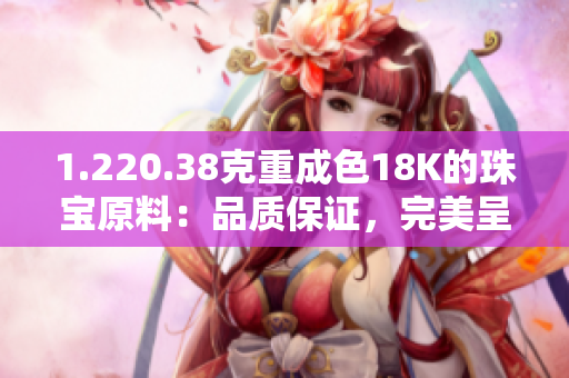 1.220.38克重成色18K的珠宝原料：品质保证，完美呈现