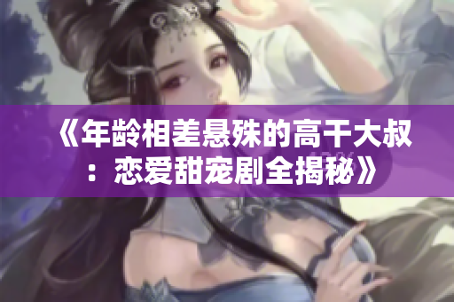 《年龄相差悬殊的高干大叔：恋爱甜宠剧全揭秘》