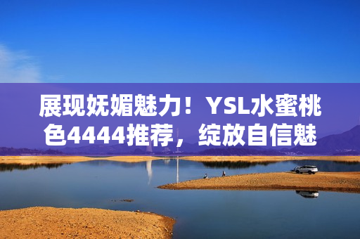 展现妩媚魅力！YSL水蜜桃色4444推荐，绽放自信魅力