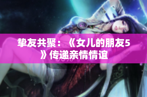 挚友共聚：《女儿的朋友5》传递亲情情谊