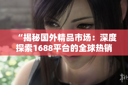 “揭秘国外精品市场：深度探索1688平台的全球热销商品及商机”