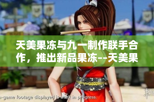 天美果冻与九一制作联手合作，推出新品果冻––天美果冻