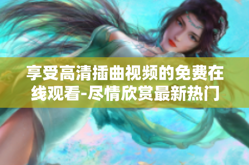 享受高清插曲视频的免费在线观看-尽情欣赏最新热门影视插曲