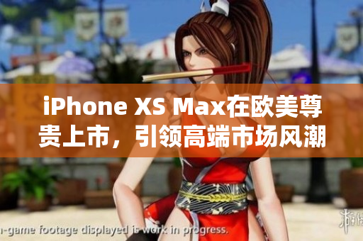 iPhone XS Max在欧美尊贵上市，引领高端市场风潮
