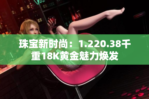 珠宝新时尚：1.220.38千重18K黄金魅力焕发