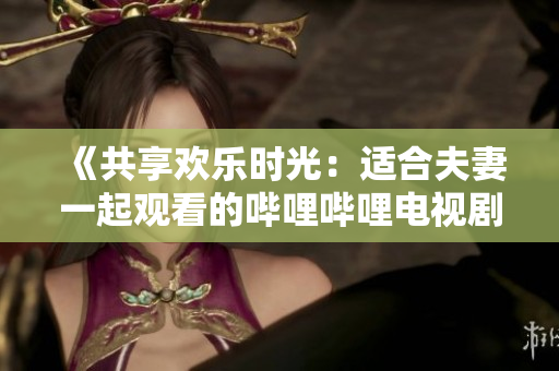 《共享欢乐时光：适合夫妻一起观看的哔哩哔哩电视剧推荐》