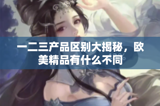 一二三产品区别大揭秘，欧美精品有什么不同