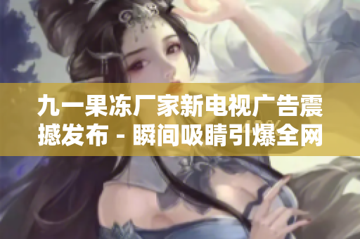 九一果冻厂家新电视广告震撼发布 - 瞬间吸睛引爆全网热议
