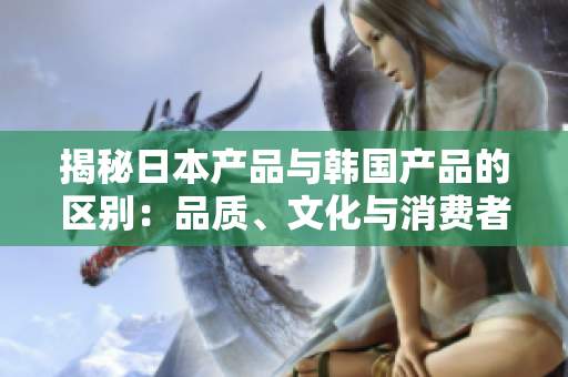 揭秘日本产品与韩国产品的区别：品质、文化与消费者偏好的比较