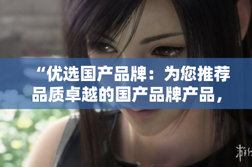 “优选国产品牌：为您推荐品质卓越的国产品牌产品，值得信赖的选择！”