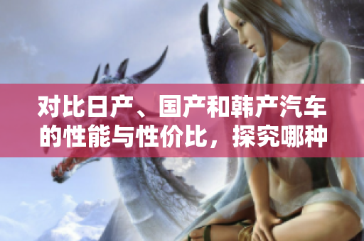 对比日产、国产和韩产汽车的性能与性价比，探究哪种更值得购买