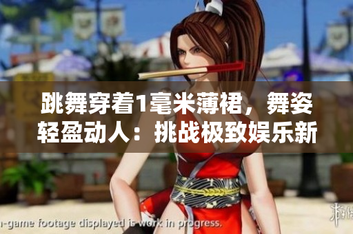 跳舞穿着1毫米薄裙，舞姿轻盈动人：挑战极致娱乐新高度