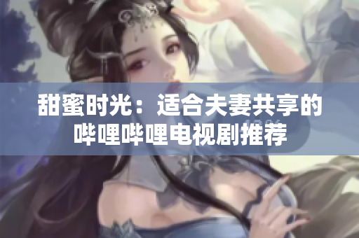 甜蜜时光：适合夫妻共享的哔哩哔哩电视剧推荐
