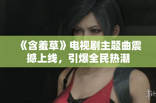《含羞草》电视剧主题曲震撼上线，引爆全民热潮