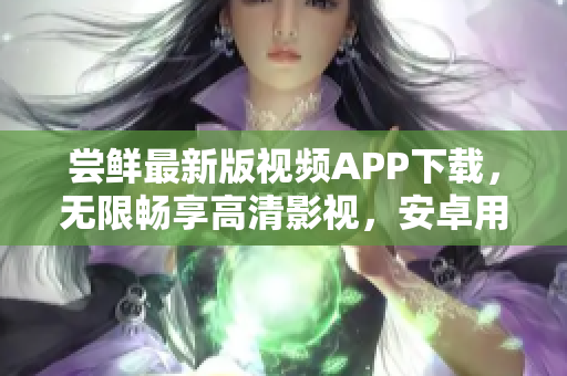 尝鲜最新版视频APP下载，无限畅享高清影视，安卓用户必备，轻松观影乐趣倍增