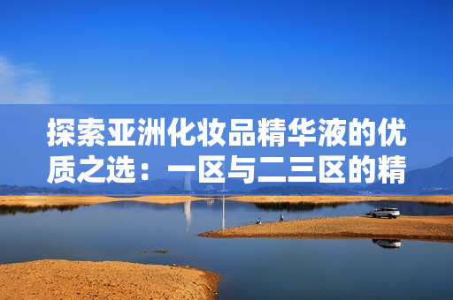 探索亚洲化妆品精华液的优质之选：一区与二三区的精华液对比