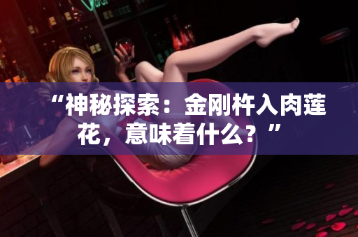 “神秘探索：金刚杵入肉莲花，意味着什么？”
