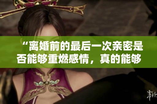 “离婚前的最后一次亲密是否能够重燃感情，真的能够修复婚姻关系吗？”