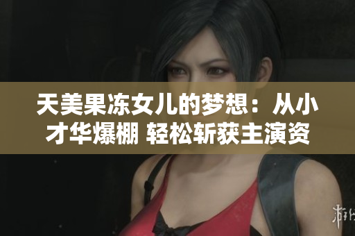 天美果冻女儿的梦想：从小才华爆棚 轻松斩获主演资格