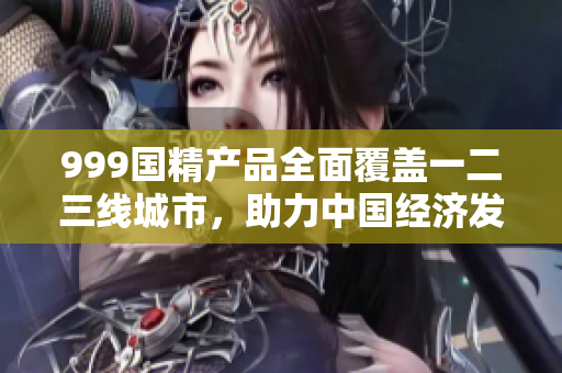 999国精产品全面覆盖一二三线城市，助力中国经济发展