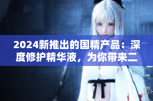 2024新推出的国精产品：深度修护精华液，为你带来二线生活的一线享受