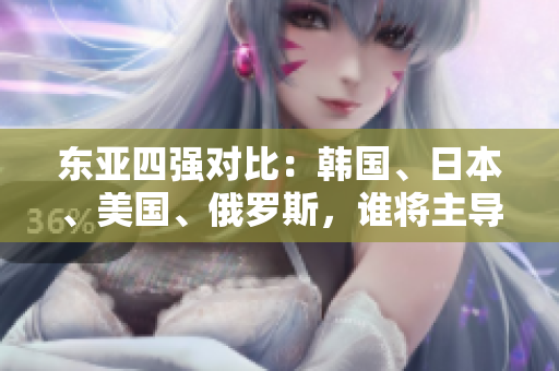 东亚四强对比：韩国、日本、美国、俄罗斯，谁将主导未来格局？