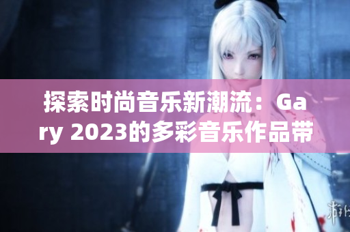 探索时尚音乐新潮流：Gary 2023的多彩音乐作品带来全新体验