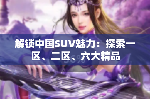 解锁中国SUV魅力：探索一区、二区、六大精品