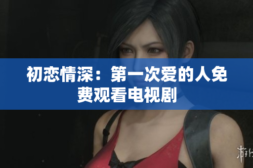 初恋情深：第一次爱的人免费观看电视剧