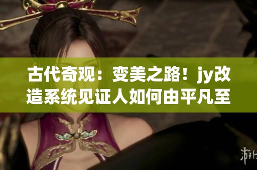 古代奇观：变美之路！jy改造系统见证人如何由平凡至美丽的华丽转身