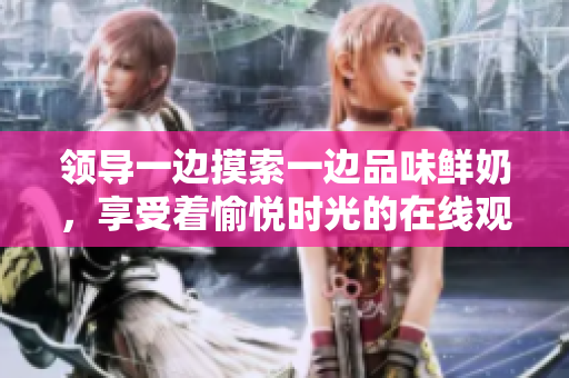 领导一边摸索一边品味鲜奶，享受着愉悦时光的在线观看