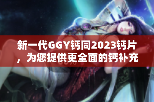 新一代GGY钙同2023钙片，为您提供更全面的钙补充选择