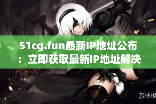 51cg.fun最新IP地址公布：立即获取最新IP地址解决访问问题
