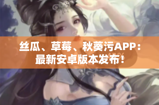 丝瓜、草莓、秋葵污APP：最新安卓版本发布！