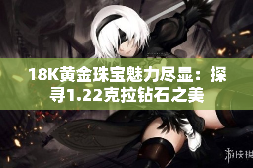 18K黄金珠宝魅力尽显：探寻1.22克拉钻石之美