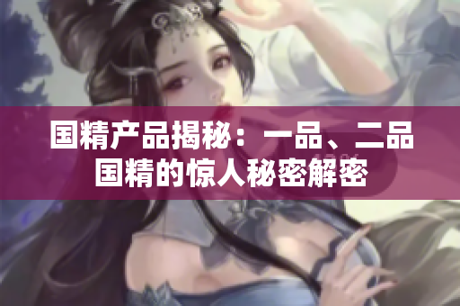 国精产品揭秘：一品、二品国精的惊人秘密解密