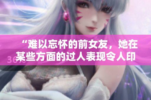 “难以忘怀的前女友，她在某些方面的过人表现令人印象深刻！”