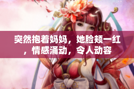 突然抱着妈妈，她脸颊一红，情感涌动，令人动容